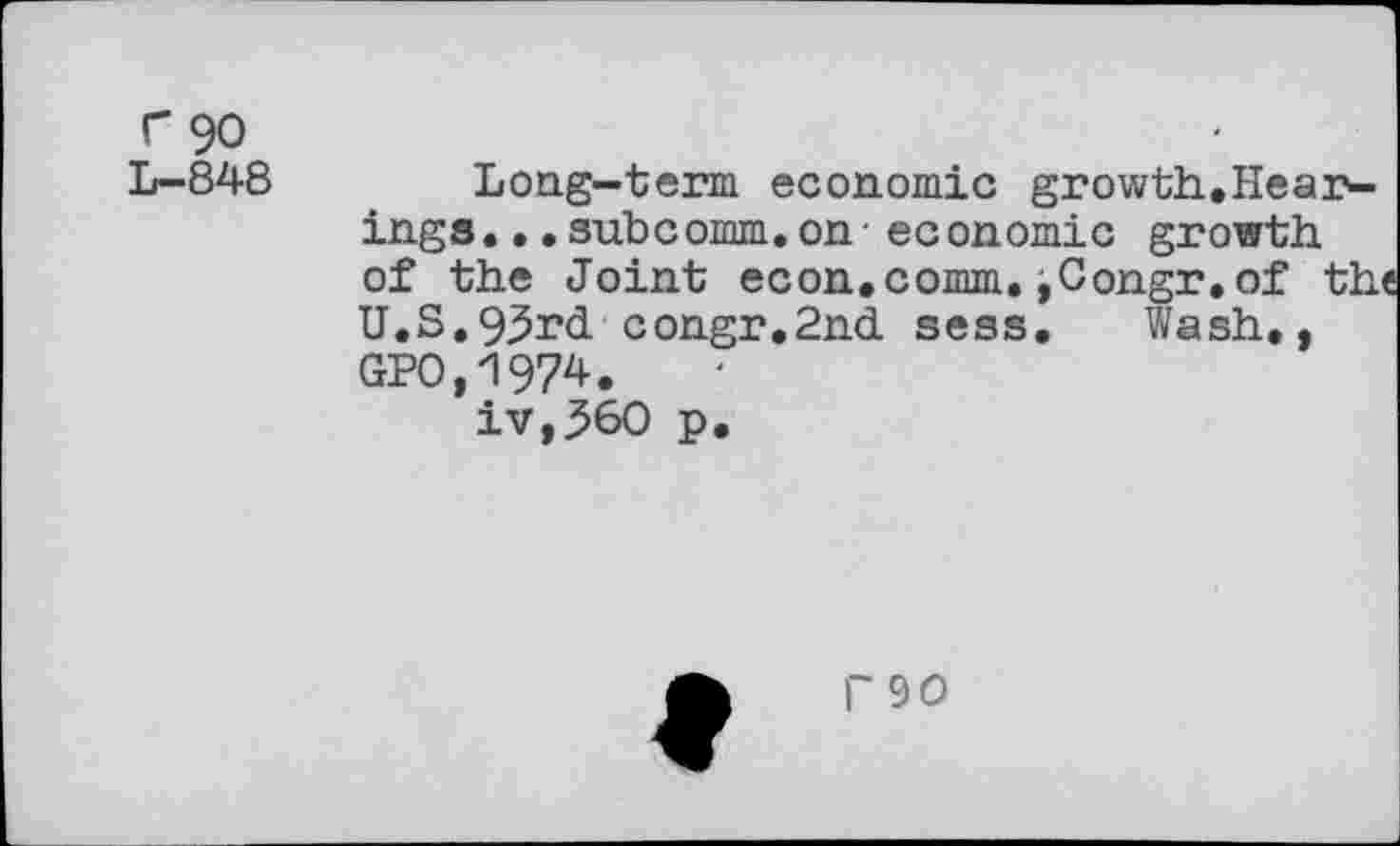 ﻿r 90
L- 848
Long-term economic growth.Hear-ings.•.subcomm.on - economic growth of the Joint econ.comm.iCongr.of the U.S.93>rd congr.2nd sess. Wash., GPO,197*.
iv,^60 p.
P90